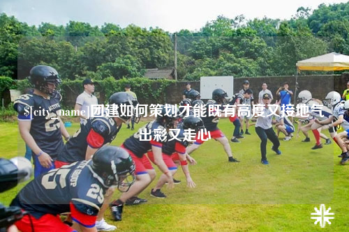 上饶团建如何策划才能既有高度又接地气出彩又走心