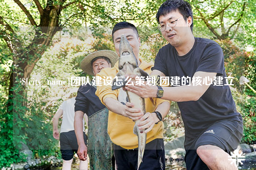 上饶团队建设怎么策划 团建的核心建立
